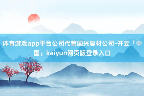 体育游戏app平台公司代管国兴复材公司-开云「中国」kaiyun网页版登录入口