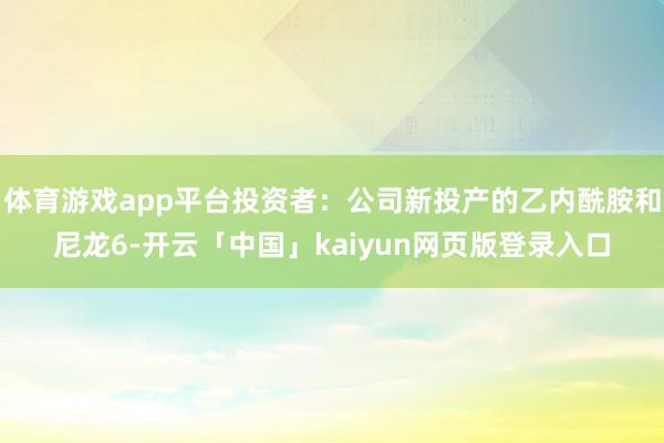体育游戏app平台投资者：公司新投产的乙内酰胺和尼龙6-开云「中国」kaiyun网页版登录入口
