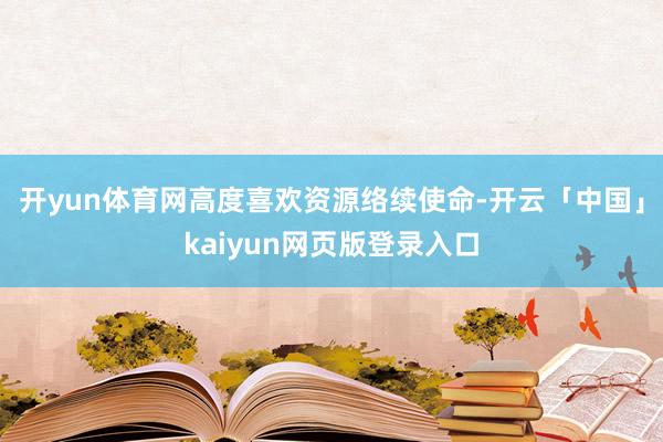 开yun体育网高度喜欢资源络续使命-开云「中国」kaiyun网页版登录入口
