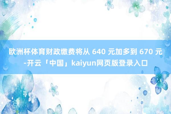 欧洲杯体育财政缴费将从 640 元加多到 670 元-开云「中国」kaiyun网页版登录入口