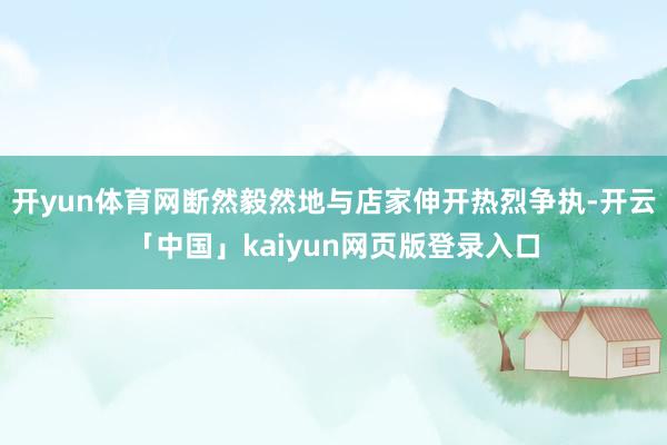 开yun体育网断然毅然地与店家伸开热烈争执-开云「中国」kaiyun网页版登录入口