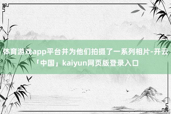 体育游戏app平台并为他们拍摄了一系列相片-开云「中国」kaiyun网页版登录入口