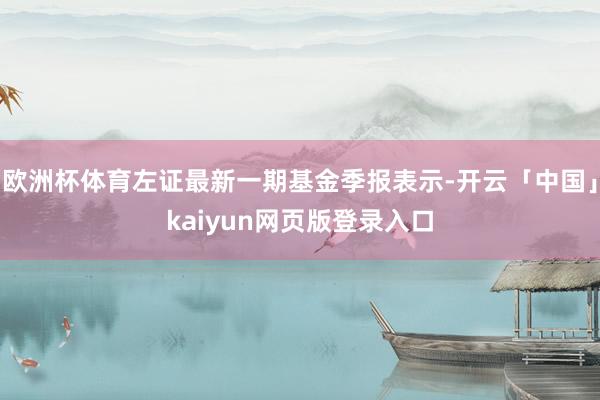 欧洲杯体育左证最新一期基金季报表示-开云「中国」kaiyun网页版登录入口