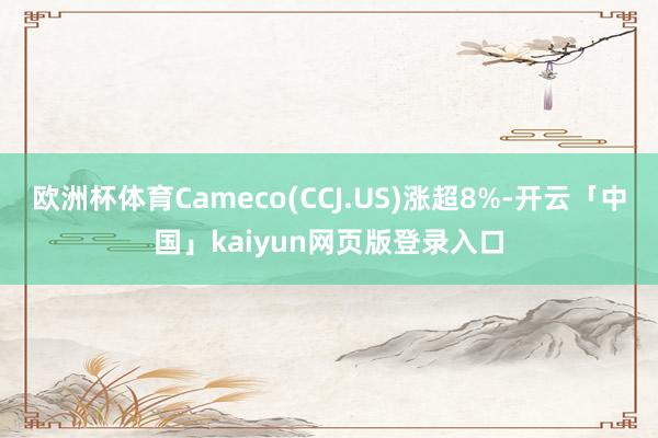 欧洲杯体育Cameco(CCJ.US)涨超8%-开云「中国」kaiyun网页版登录入口