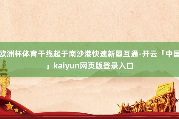 欧洲杯体育干线起于南沙港快速新垦互通-开云「中国」kaiyun网页版登录入口