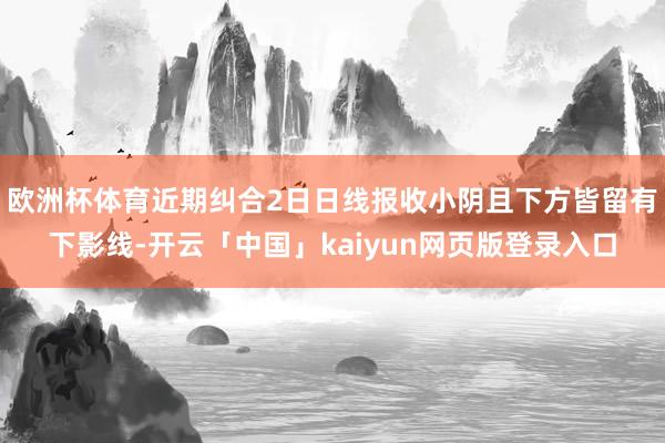 欧洲杯体育近期纠合2日日线报收小阴且下方皆留有下影线-开云「中国」kaiyun网页版登录入口
