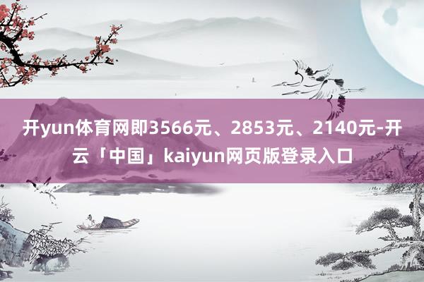 开yun体育网即3566元、2853元、2140元-开云「中国」kaiyun网页版登录入口