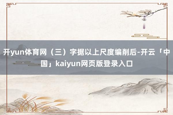 开yun体育网（三）字据以上尺度编削后-开云「中国」kaiyun网页版登录入口