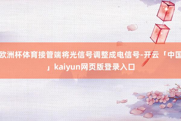 欧洲杯体育接管端将光信号调整成电信号-开云「中国」kaiyun网页版登录入口