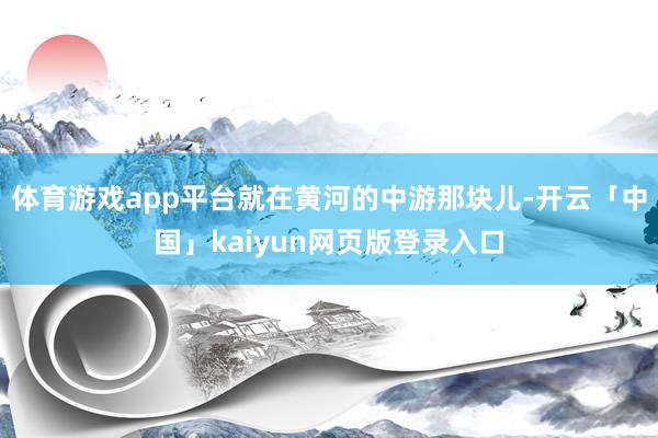 体育游戏app平台就在黄河的中游那块儿-开云「中国」kaiyun网页版登录入口