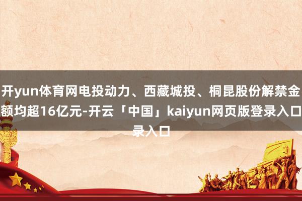 开yun体育网电投动力、西藏城投、桐昆股份解禁金额均超16亿元-开云「中国」kaiyun网页版登录入口