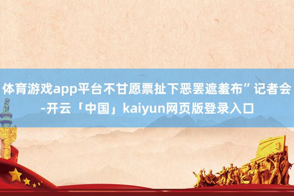 体育游戏app平台不甘愿票扯下恶罢遮羞布”记者会-开云「中国」kaiyun网页版登录入口