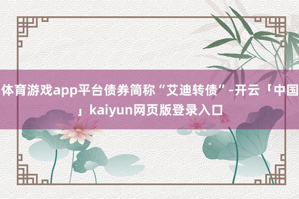 体育游戏app平台债券简称“艾迪转债”-开云「中国」kaiyun网页版登录入口