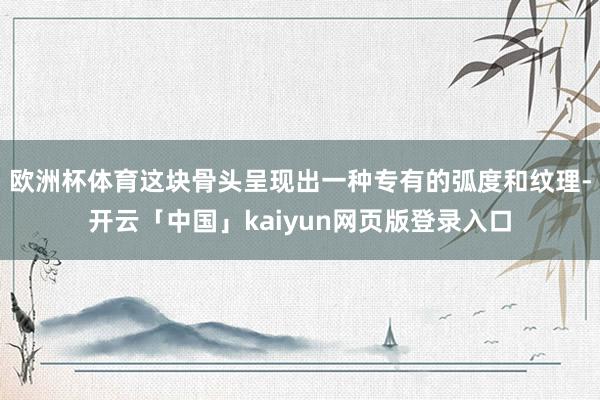 欧洲杯体育这块骨头呈现出一种专有的弧度和纹理-开云「中国」kaiyun网页版登录入口