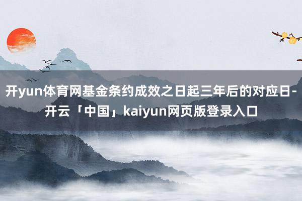 开yun体育网基金条约成效之日起三年后的对应日-开云「中国」kaiyun网页版登录入口