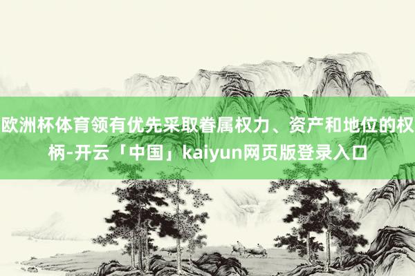 欧洲杯体育领有优先采取眷属权力、资产和地位的权柄-开云「中国」kaiyun网页版登录入口