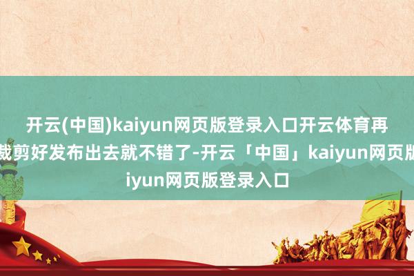 开云(中国)kaiyun网页版登录入口开云体育再配点音乐裁剪好发布出去就不错了-开云「中国」kaiyun网页版登录入口