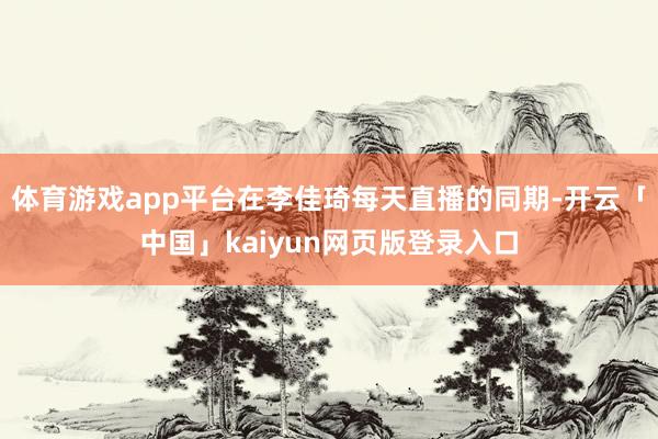 体育游戏app平台在李佳琦每天直播的同期-开云「中国」kaiyun网页版登录入口