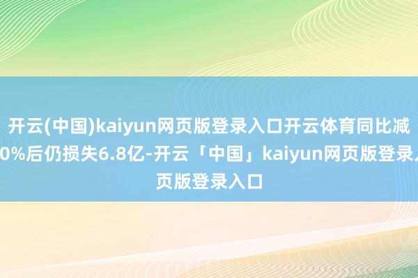 开云(中国)kaiyun网页版登录入口开云体育同比减亏50%后仍损失6.8亿-开云「中国」kaiyun网页版登录入口