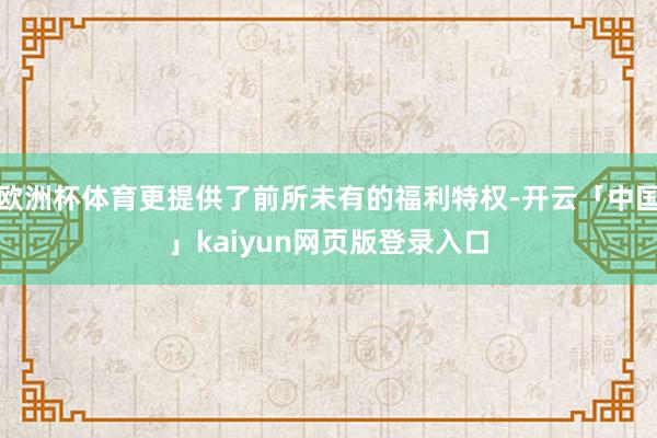 欧洲杯体育更提供了前所未有的福利特权-开云「中国」kaiyun网页版登录入口