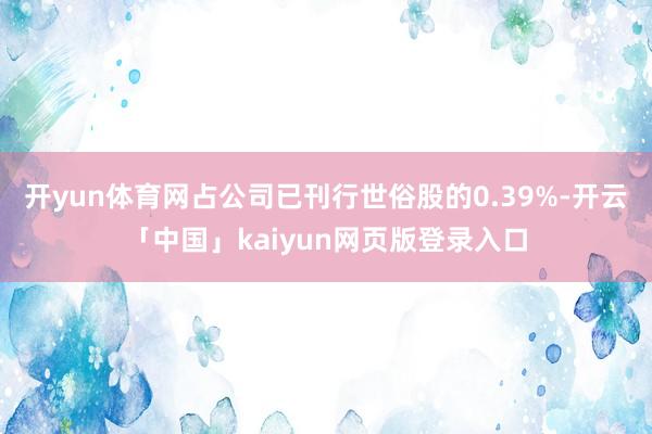 开yun体育网占公司已刊行世俗股的0.39%-开云「中国」kaiyun网页版登录入口