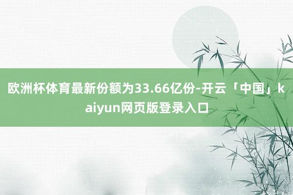 欧洲杯体育最新份额为33.66亿份-开云「中国」kaiyun网页版登录入口