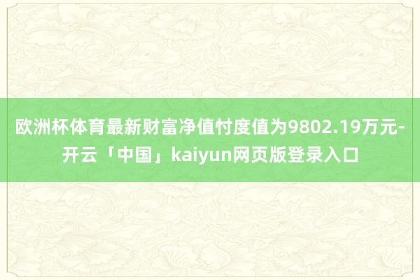 欧洲杯体育最新财富净值忖度值为9802.19万元-开云「中国」kaiyun网页版登录入口