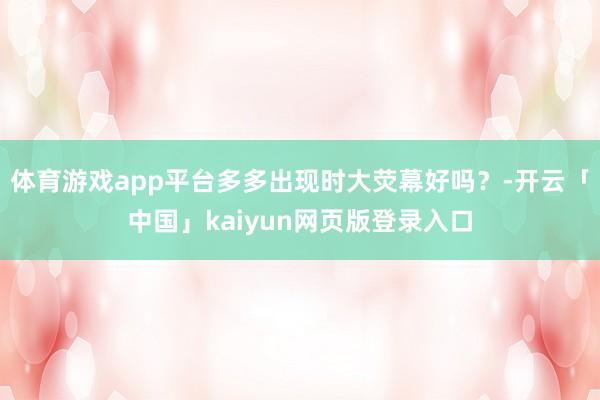 体育游戏app平台多多出现时大荧幕好吗？-开云「中国」kaiyun网页版登录入口
