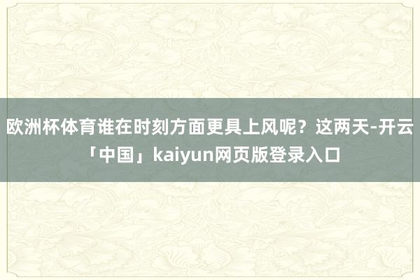 欧洲杯体育谁在时刻方面更具上风呢？这两天-开云「中国」kaiyun网页版登录入口