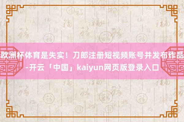 欧洲杯体育是失实！刀郎注册短视频账号并发布作品-开云「中国」kaiyun网页版登录入口