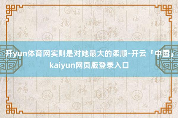 开yun体育网实则是对她最大的柔顺-开云「中国」kaiyun网页版登录入口