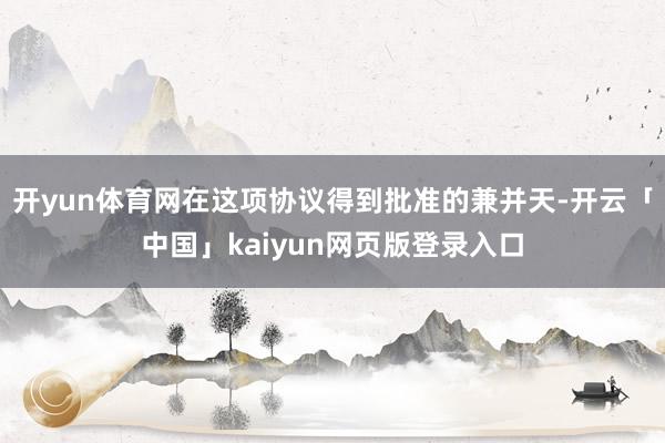 开yun体育网在这项协议得到批准的兼并天-开云「中国」kaiyun网页版登录入口