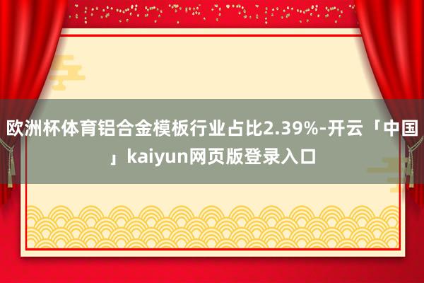 欧洲杯体育铝合金模板行业占比2.39%-开云「中国」kaiyun网页版登录入口