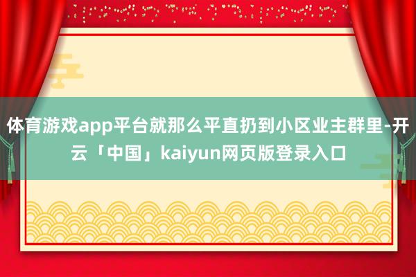 体育游戏app平台就那么平直扔到小区业主群里-开云「中国」kaiyun网页版登录入口