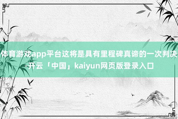 体育游戏app平台这将是具有里程碑真谛的一次判决-开云「中国」kaiyun网页版登录入口