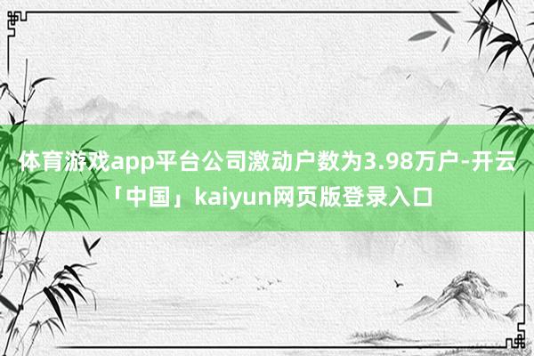体育游戏app平台公司激动户数为3.98万户-开云「中国」kaiyun网页版登录入口