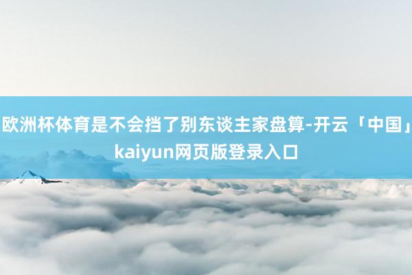 欧洲杯体育是不会挡了别东谈主家盘算-开云「中国」kaiyun网页版登录入口