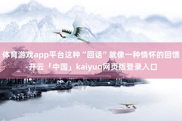 体育游戏app平台这种“回话”就像一种情怀的回馈-开云「中国」kaiyun网页版登录入口