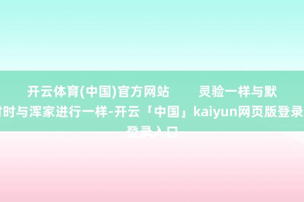 开云体育(中国)官方网站        灵验一样与默契时时与浑家进行一样-开云「中国」kaiyun网页版登录入口