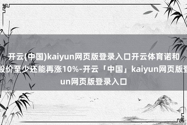 开云(中国)kaiyun网页版登录入口开云体育诺和诺德的股价至少还能再涨10%-开云「中国」kaiyun网页版登录入口