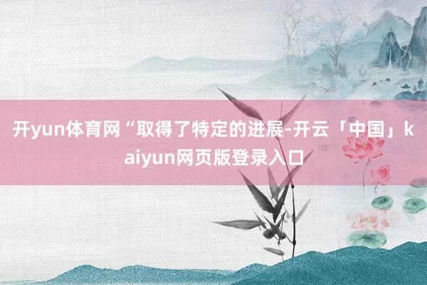 开yun体育网　　“取得了特定的进展-开云「中国」kaiyun网页版登录入口