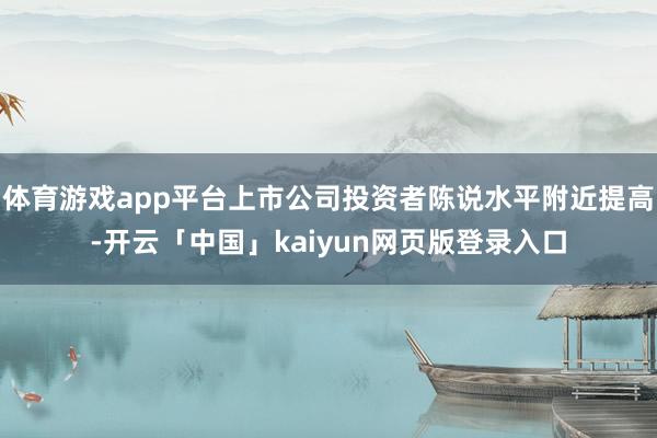 体育游戏app平台上市公司投资者陈说水平附近提高-开云「中国」kaiyun网页版登录入口