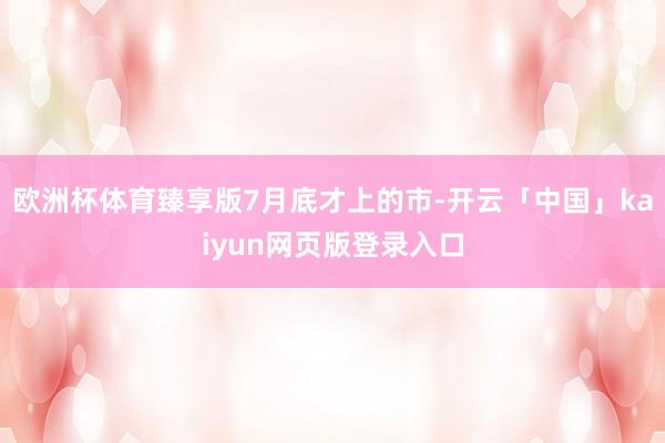 欧洲杯体育臻享版7月底才上的市-开云「中国」kaiyun网页版登录入口