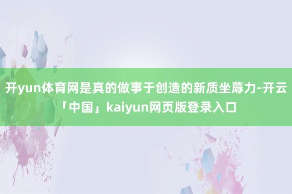 开yun体育网是真的做事于创造的新质坐蓐力-开云「中国」kaiyun网页版登录入口