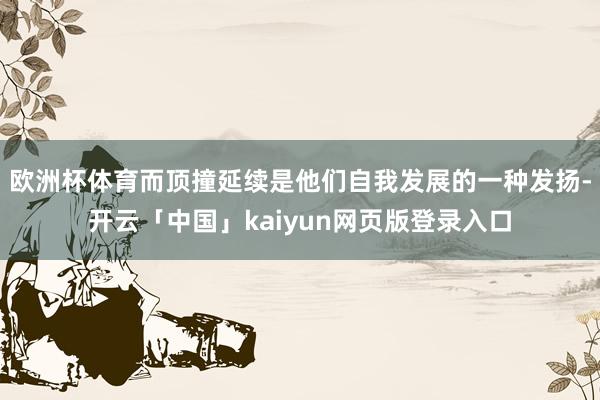 欧洲杯体育而顶撞延续是他们自我发展的一种发扬-开云「中国」kaiyun网页版登录入口