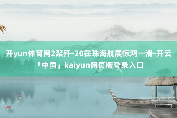 开yun体育网2架歼-20在珠海航展惊鸿一滑-开云「中国」kaiyun网页版登录入口