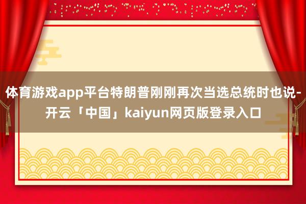 体育游戏app平台特朗普刚刚再次当选总统时也说-开云「中国」kaiyun网页版登录入口