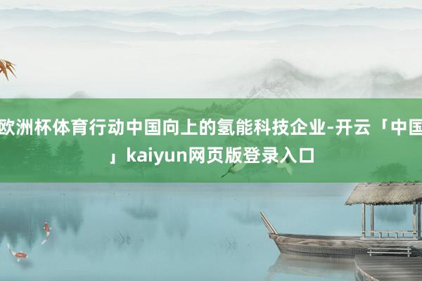欧洲杯体育行动中国向上的氢能科技企业-开云「中国」kaiyun网页版登录入口