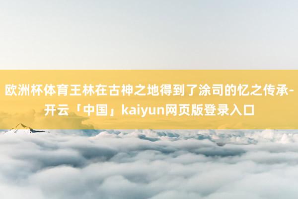 欧洲杯体育王林在古神之地得到了涂司的忆之传承-开云「中国」kaiyun网页版登录入口