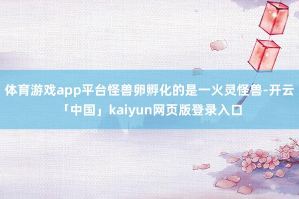 体育游戏app平台怪兽卵孵化的是一火灵怪兽-开云「中国」kaiyun网页版登录入口